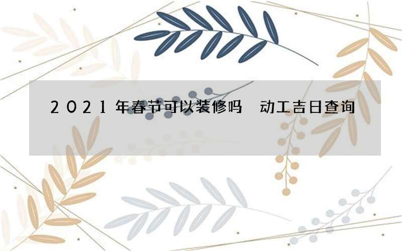 2021年春节可以装修吗 动工吉日查询